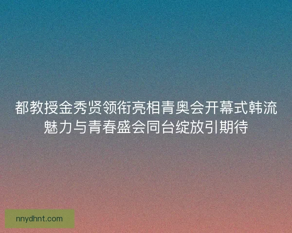 都教授金秀贤领衔亮相青奥会开幕式韩流魅力与青春盛会同台绽放引期待